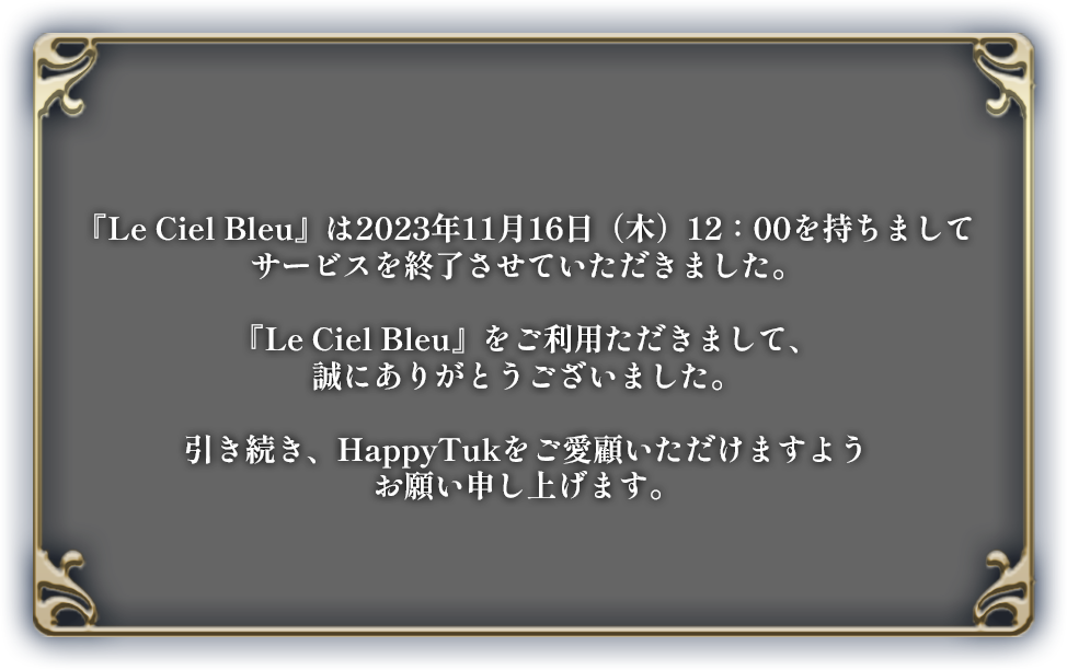 『Le Ciel Bleu』は2023年11月16日（木）12：00を持ちましてサービスを終了させていただきました。『Le Ciel Bleu』をご利用ただきまして、誠にありがとうございました。引き続き、HappyTukをご愛顧いただけますようお願い申し上げます。